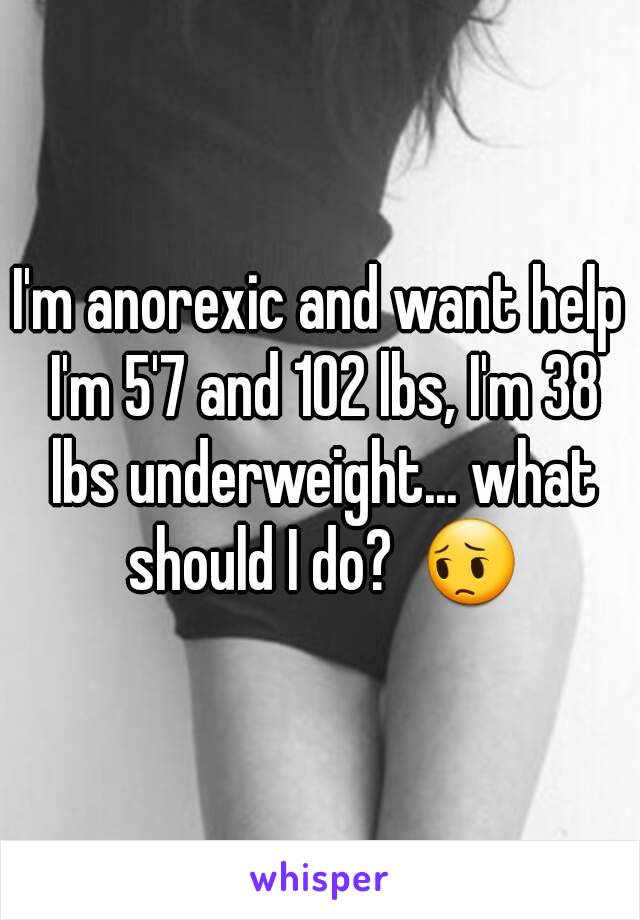 I'm anorexic and want help I'm 5'7 and 102 lbs, I'm 38 lbs underweight... what should I do?  😔