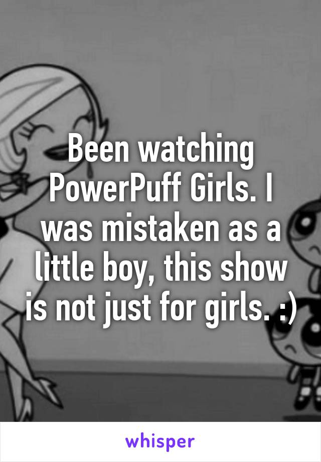 Been watching PowerPuff Girls. I was mistaken as a little boy, this show is not just for girls. :)