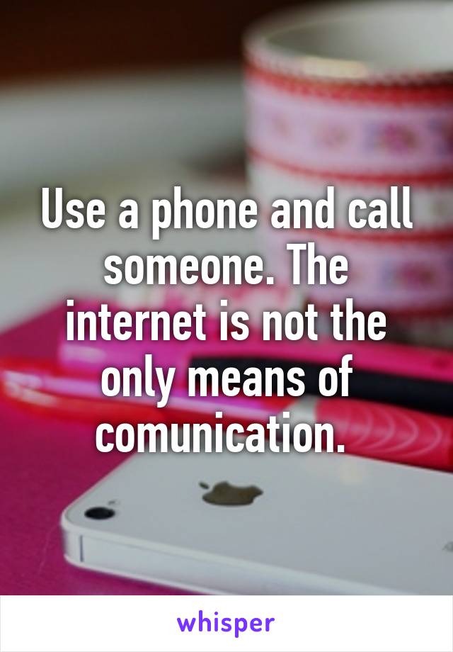 Use a phone and call someone. The internet is not the only means of comunication. 
