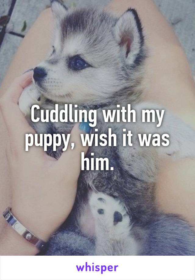 Cuddling with my puppy, wish it was him.