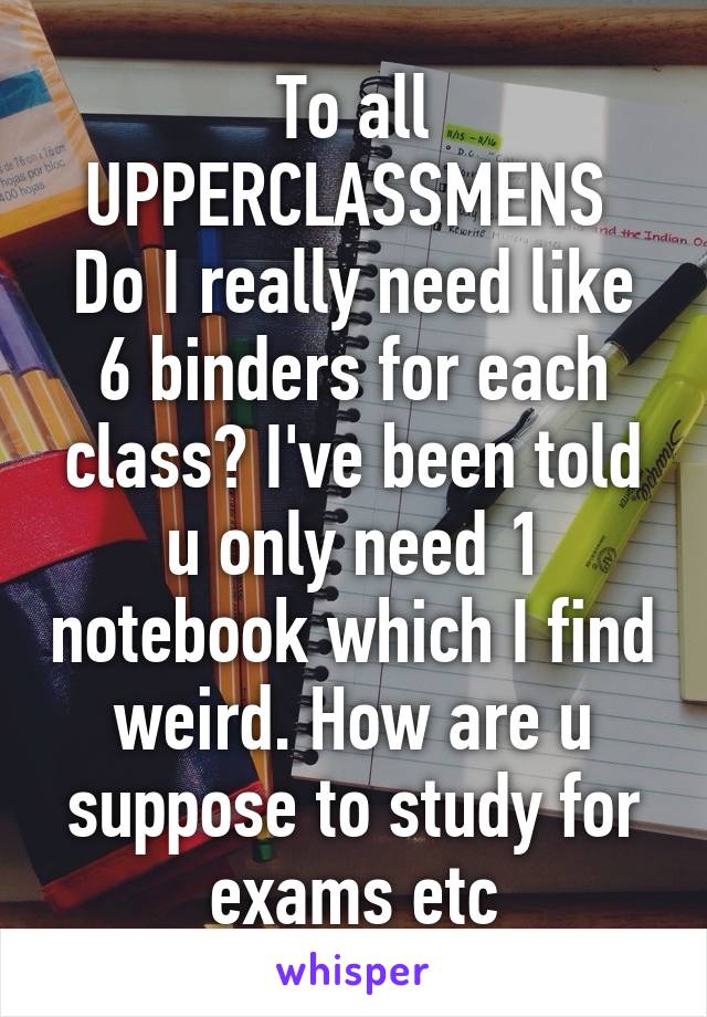 To all UPPERCLASSMENS 
Do I really need like 6 binders for each class? I've been told u only need 1 notebook which I find weird. How are u suppose to study for exams etc
