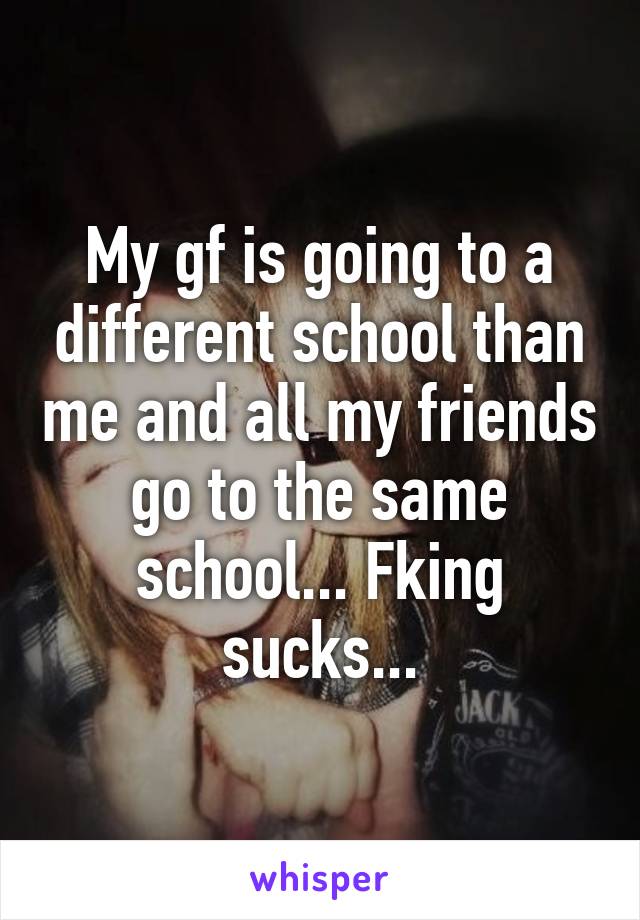 My gf is going to a different school than me and all my friends go to the same school... Fking sucks...
