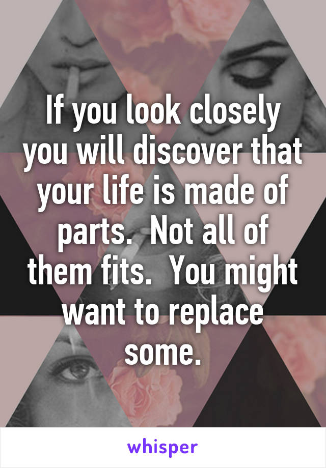If you look closely you will discover that your life is made of parts.  Not all of them fits.  You might want to replace some.