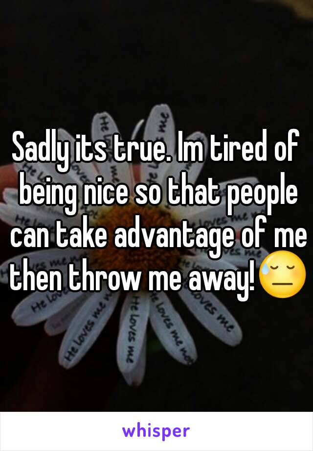 Sadly its true. Im tired of being nice so that people can take advantage of me then throw me away!😓