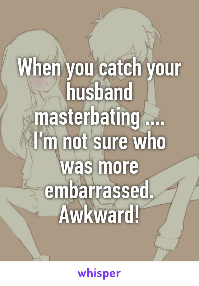 When you catch your husband masterbating ....
I'm not sure who was more embarrassed.
Awkward!