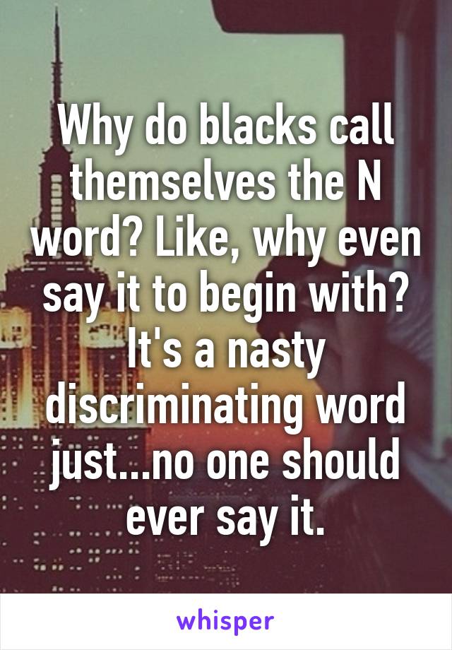 Why do blacks call themselves the N word? Like, why even say it to begin with? It's a nasty discriminating word just...no one should ever say it.