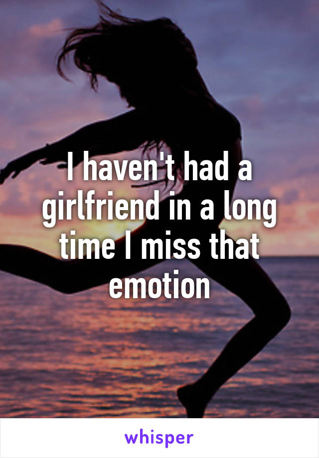I haven't had a girlfriend in a long time I miss that emotion