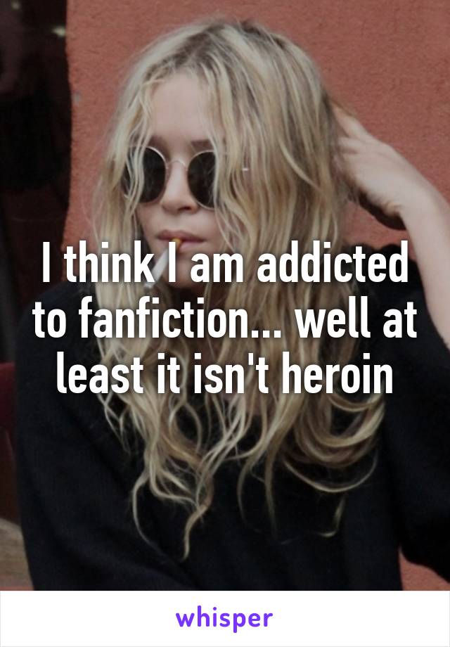 I think I am addicted to fanfiction... well at least it isn't heroin