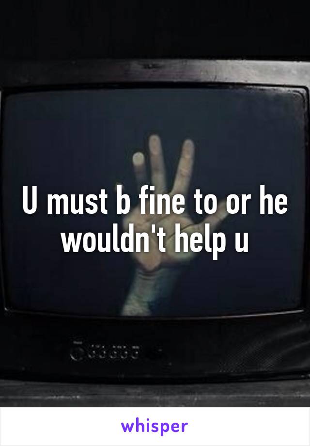 U must b fine to or he wouldn't help u