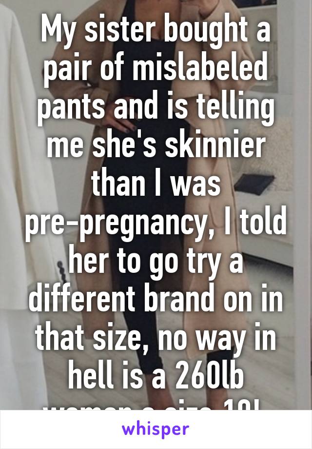My sister bought a pair of mislabeled pants and is telling me she's skinnier than I was pre-pregnancy, I told her to go try a different brand on in that size, no way in hell is a 260lb woman a size 10! 