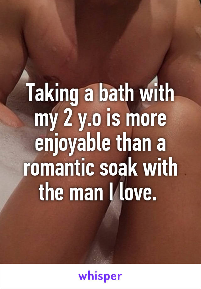Taking a bath with my 2 y.o is more enjoyable than a romantic soak with the man I love. 