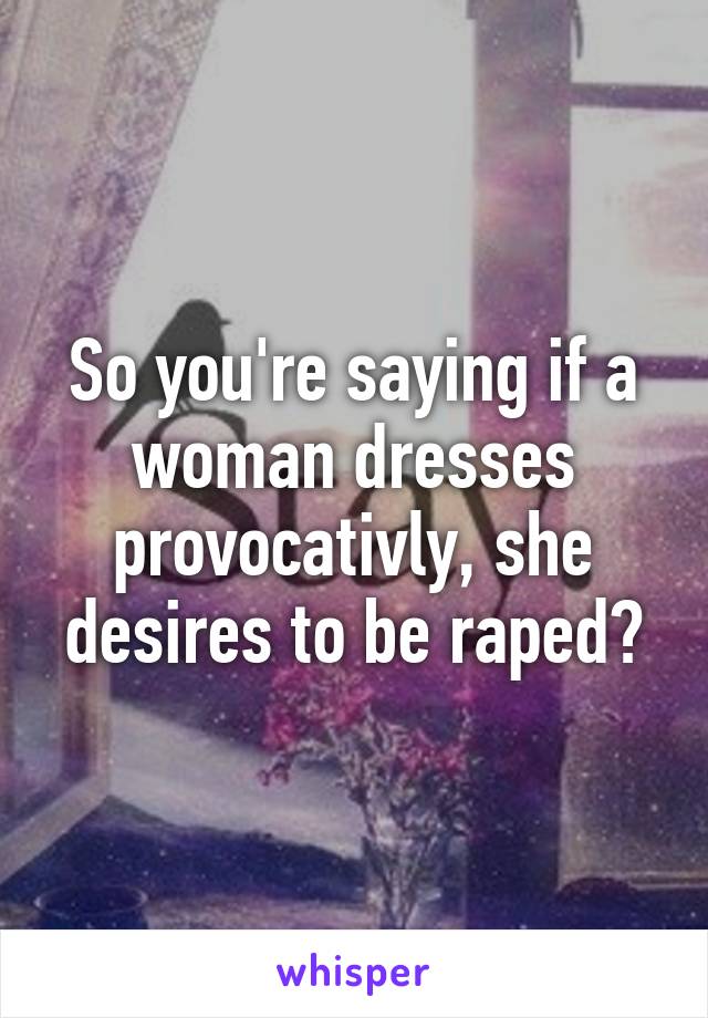 So you're saying if a woman dresses provocativly, she desires to be raped?