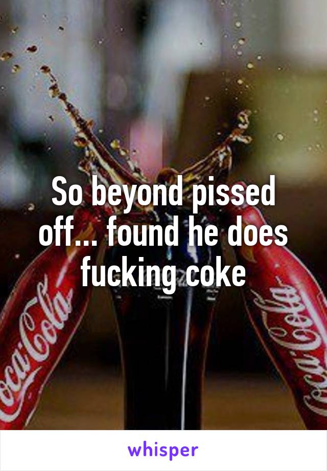 So beyond pissed off... found he does fucking coke