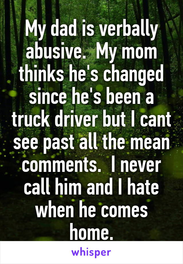 My dad is verbally abusive.  My mom thinks he's changed since he's been a truck driver but I cant see past all the mean comments.  I never call him and I hate when he comes home.