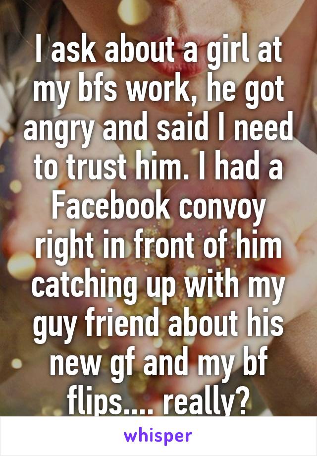 I ask about a girl at my bfs work, he got angry and said I need to trust him. I had a Facebook convoy right in front of him catching up with my guy friend about his new gf and my bf flips.... really?