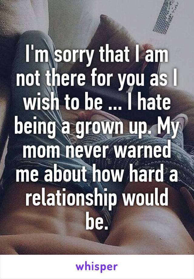 I'm sorry that I am not there for you as I wish to be ... I hate being a grown up. My mom never warned me about how hard a relationship would be.