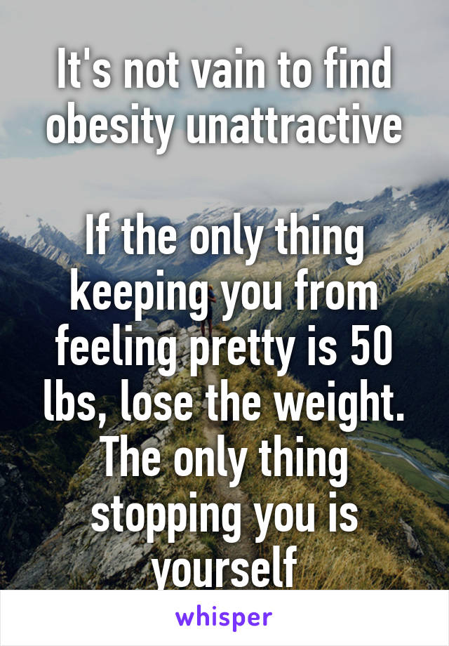 It's not vain to find obesity unattractive

If the only thing keeping you from feeling pretty is 50 lbs, lose the weight.
The only thing stopping you is yourself