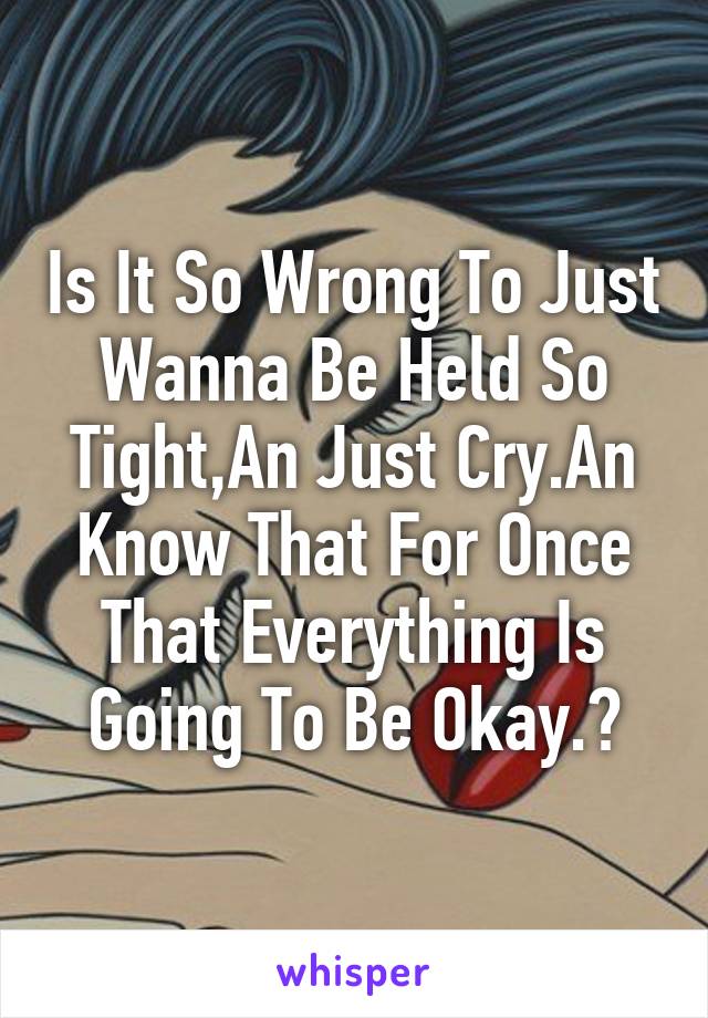 Is It So Wrong To Just Wanna Be Held So Tight,An Just Cry.An Know That For Once That Everything Is Going To Be Okay.?