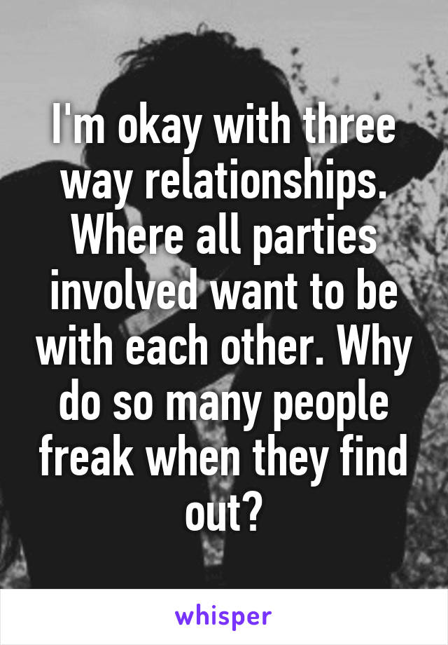 I'm okay with three way relationships. Where all parties involved want to be with each other. Why do so many people freak when they find out?