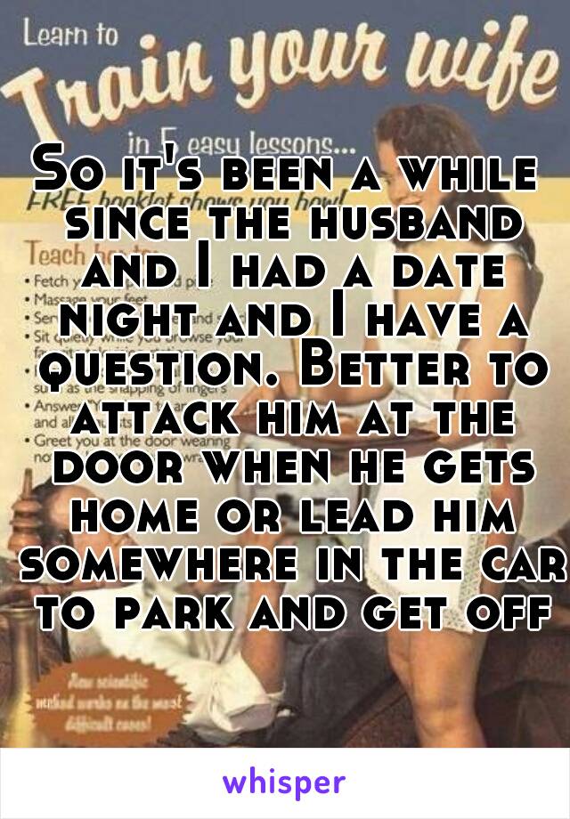 So it's been a while since the husband and I had a date night and I have a question. Better to attack him at the door when he gets home or lead him somewhere in the car to park and get off?