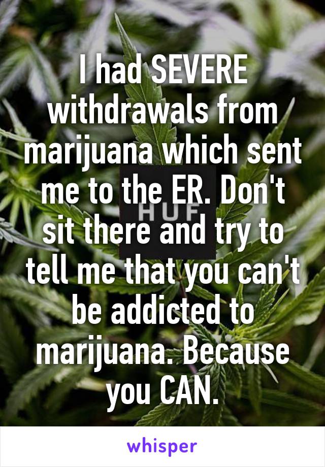 I had SEVERE withdrawals from marijuana which sent me to the ER. Don't sit there and try to tell me that you can't be addicted to marijuana. Because you CAN.