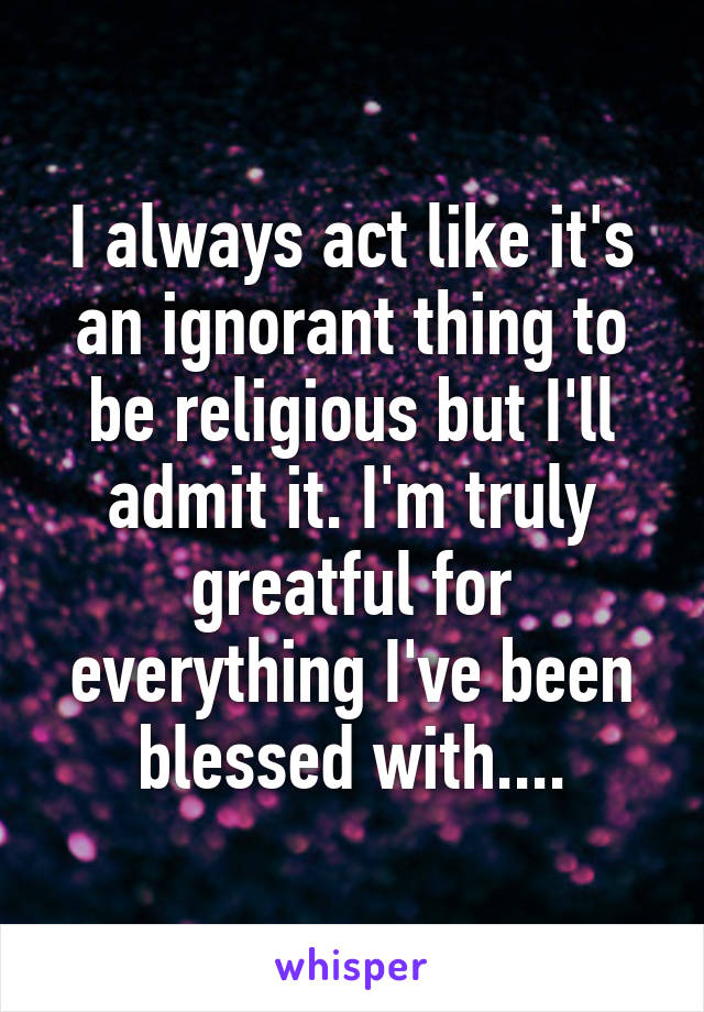 I always act like it's an ignorant thing to be religious but I'll admit it. I'm truly greatful for everything I've been blessed with....