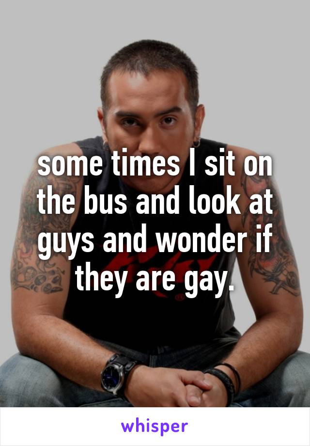 some times I sit on the bus and look at guys and wonder if they are gay.