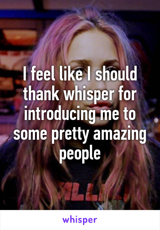 I feel like I should thank whisper for introducing me to some pretty amazing people
