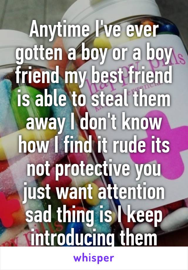 Anytime I've ever gotten a boy or a boy friend my best friend is able to steal them away I don't know how I find it rude its not protective you just want attention sad thing is I keep introducing them