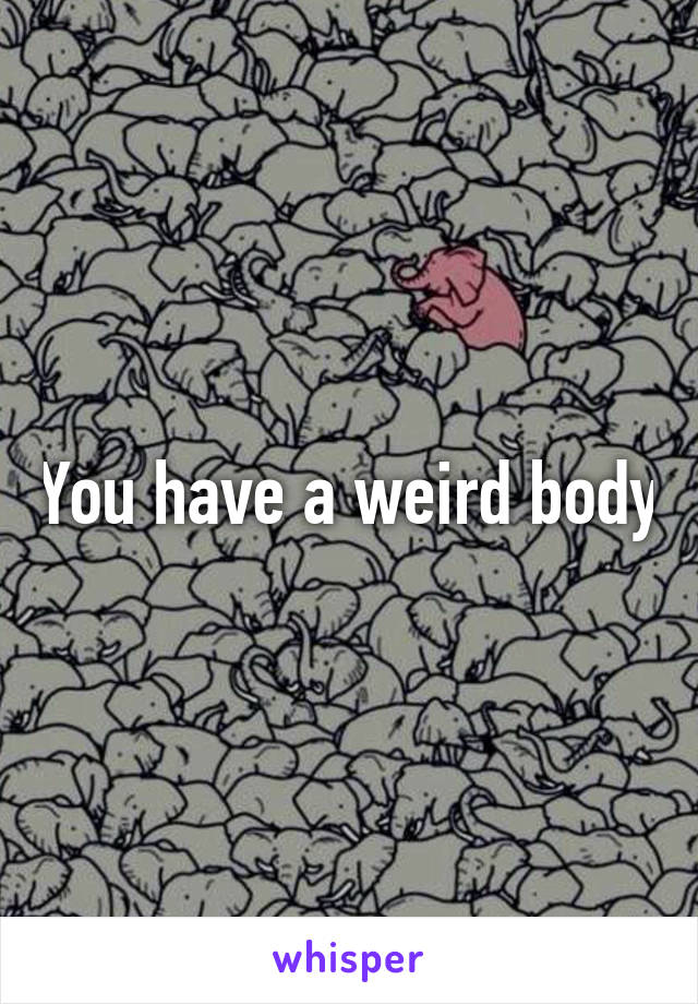 You have a weird body