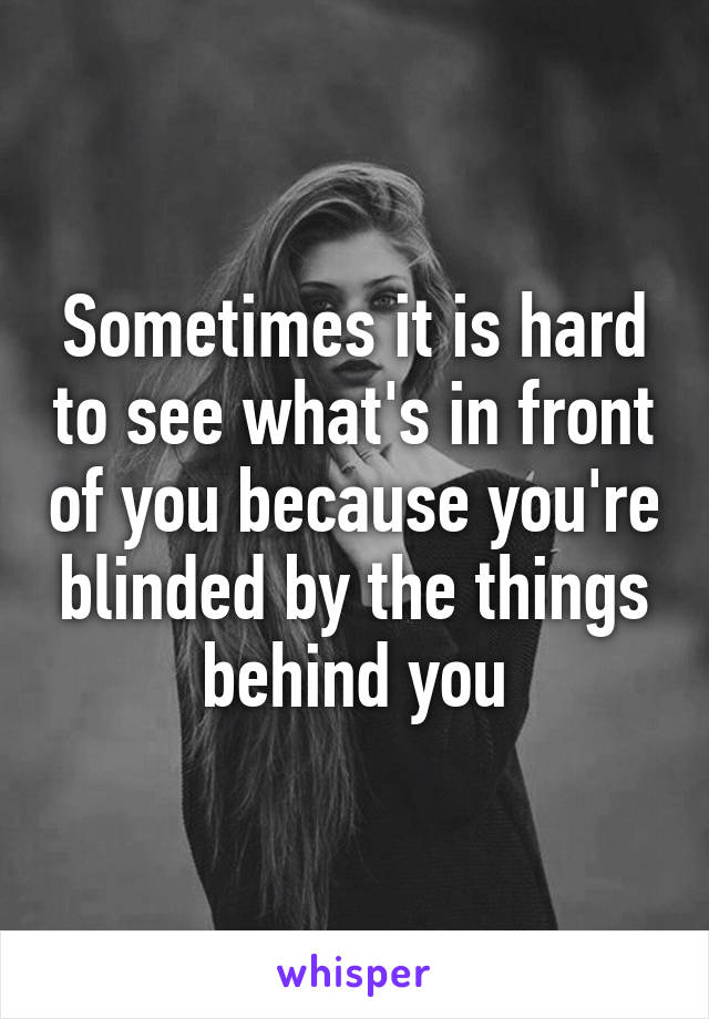 Sometimes it is hard to see what's in front of you because you're blinded by the things behind you