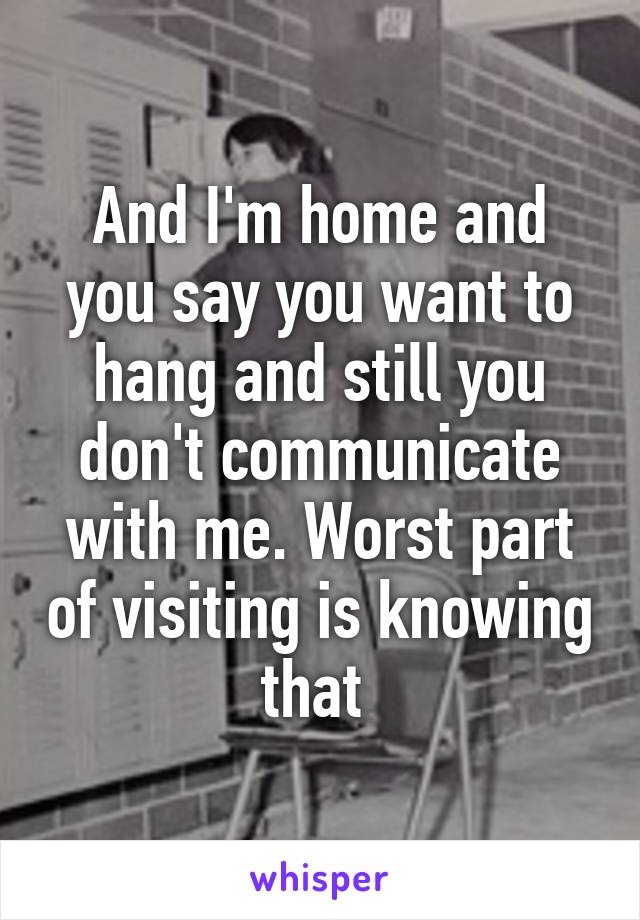 And I'm home and you say you want to hang and still you don't communicate with me. Worst part of visiting is knowing that 