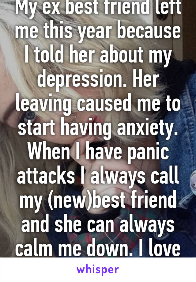 My ex best friend left me this year because I told her about my depression. Her leaving caused me to start having anxiety. When I have panic attacks I always call my (new)best friend and she can always calm me down. I love her so much