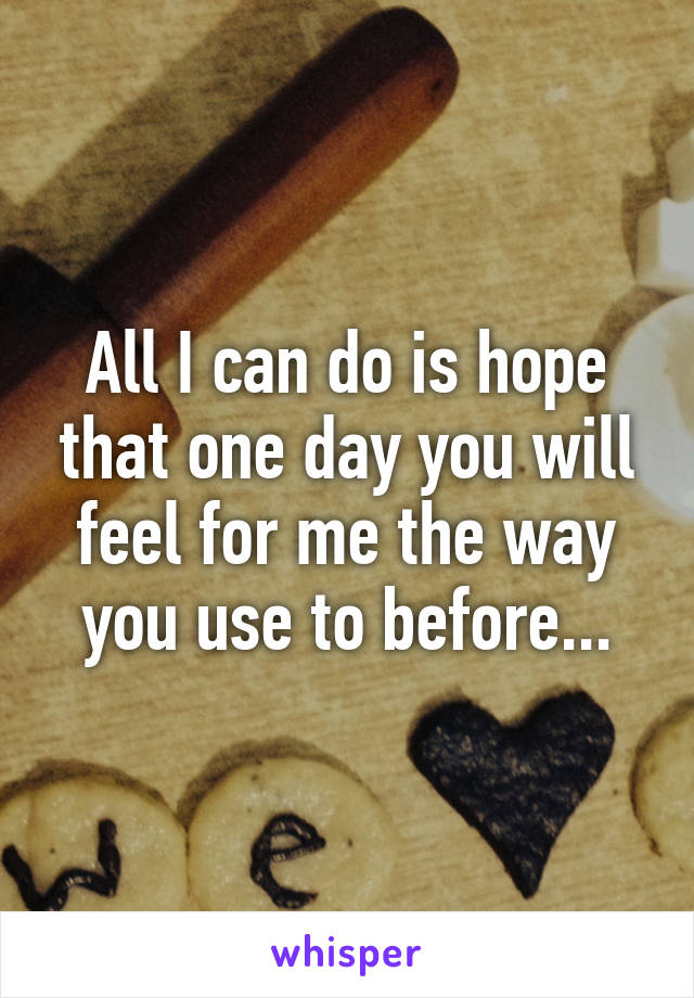 All I can do is hope that one day you will feel for me the way you use to before...