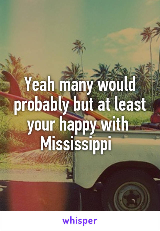Yeah many would probably but at least your happy with 
Mississippi  