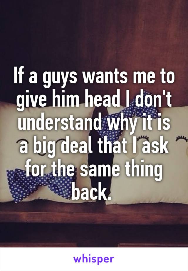 If a guys wants me to give him head I don't understand why it is a big deal that I ask for the same thing back. 
