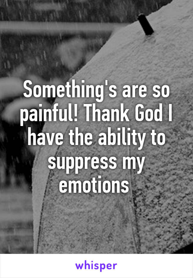 Something's are so painful! Thank God I have the ability to suppress my emotions 