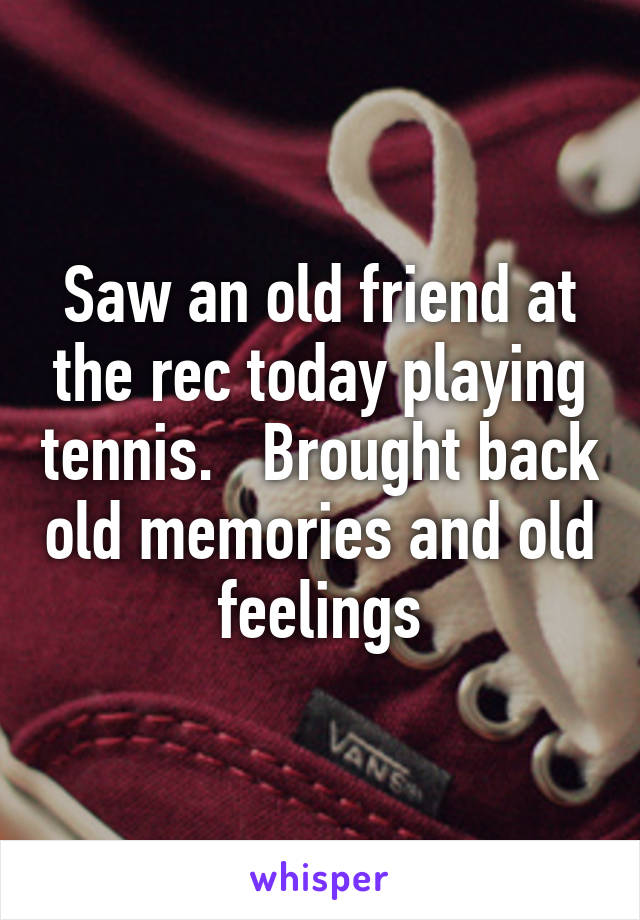 Saw an old friend at the rec today playing tennis.   Brought back old memories and old feelings
