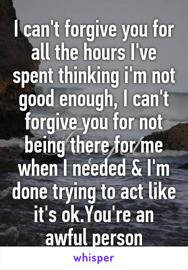 I can't forgive you for all the hours I've spent thinking i'm not good enough, I can't forgive you for not being there for me when I needed & I'm done trying to act like it's ok.You're an awful person