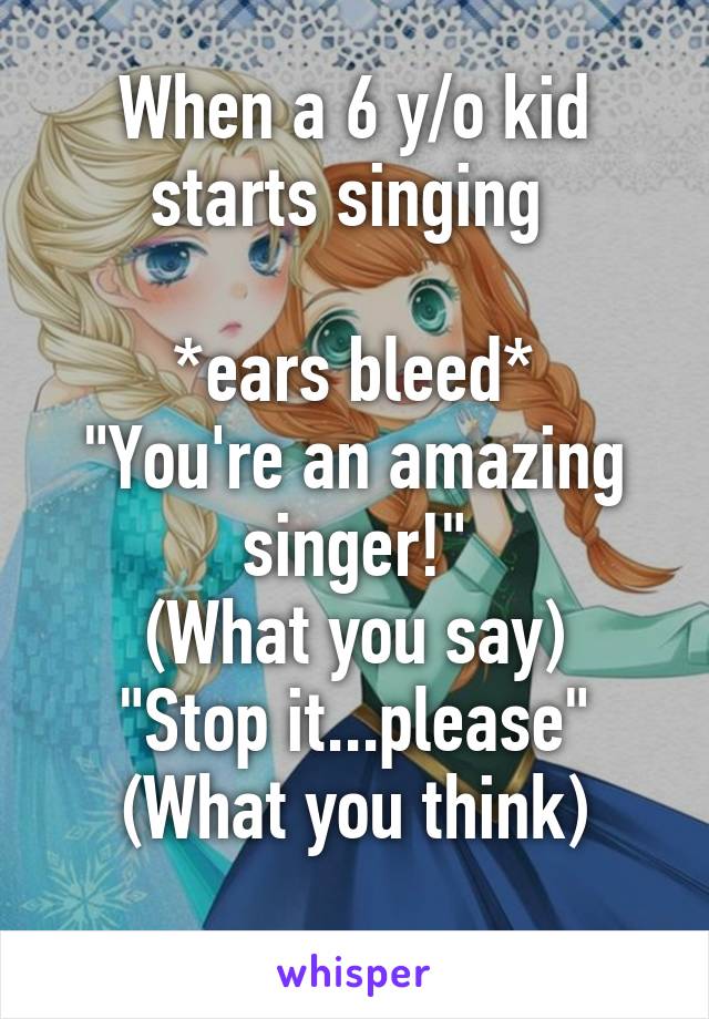When a 6 y/o kid starts singing 

*ears bleed*
"You're an amazing singer!"
(What you say)
"Stop it...please"
(What you think)
