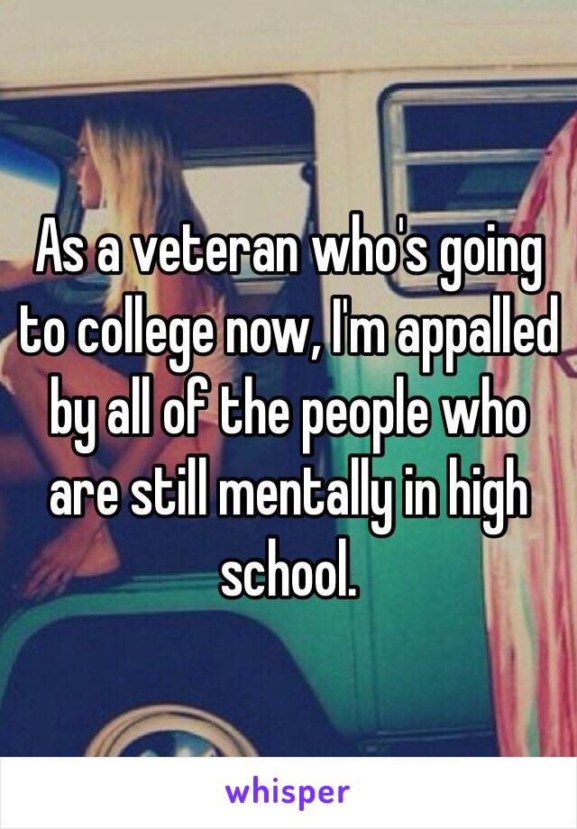 As a veteran who's going to college now, I'm appalled by all of the people who are still mentally in high school. 