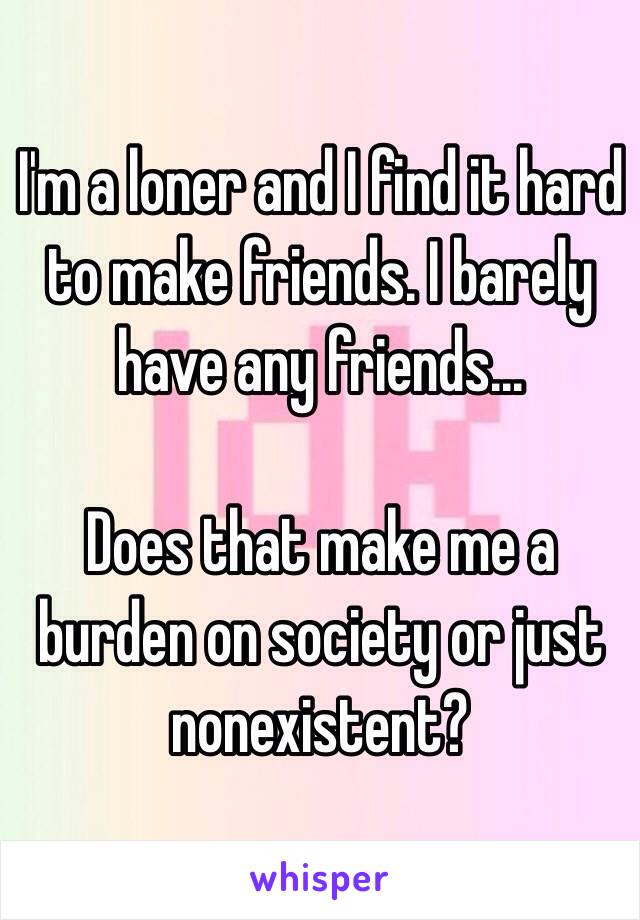 I'm a loner and I find it hard to make friends. I barely have any friends...

Does that make me a burden on society or just nonexistent?