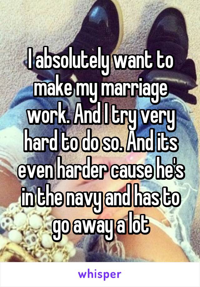 I absolutely want to make my marriage work. And I try very hard to do so. And its even harder cause he's in the navy and has to go away a lot