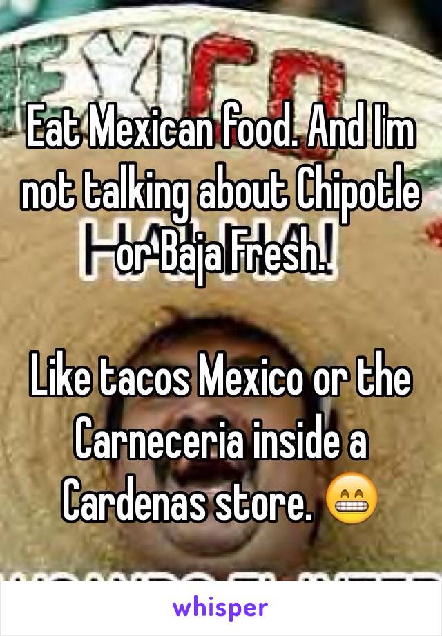 Eat Mexican food. And I'm not talking about Chipotle or Baja Fresh.

Like tacos Mexico or the Carneceria inside a Cardenas store. 😁