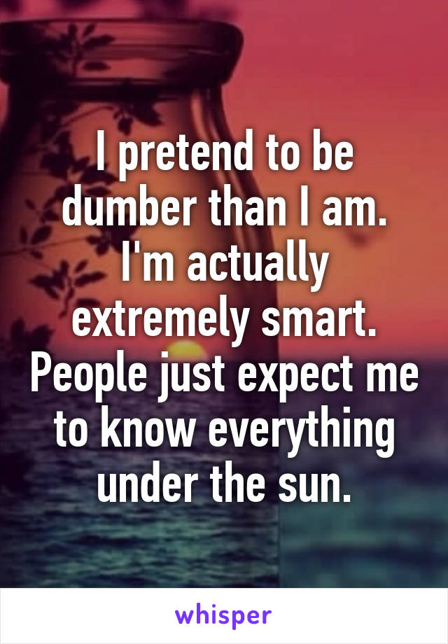 I pretend to be dumber than I am. I'm actually extremely smart. People just expect me to know everything under the sun.