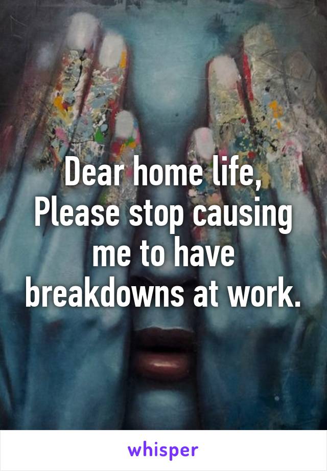 Dear home life,
Please stop causing me to have breakdowns at work.