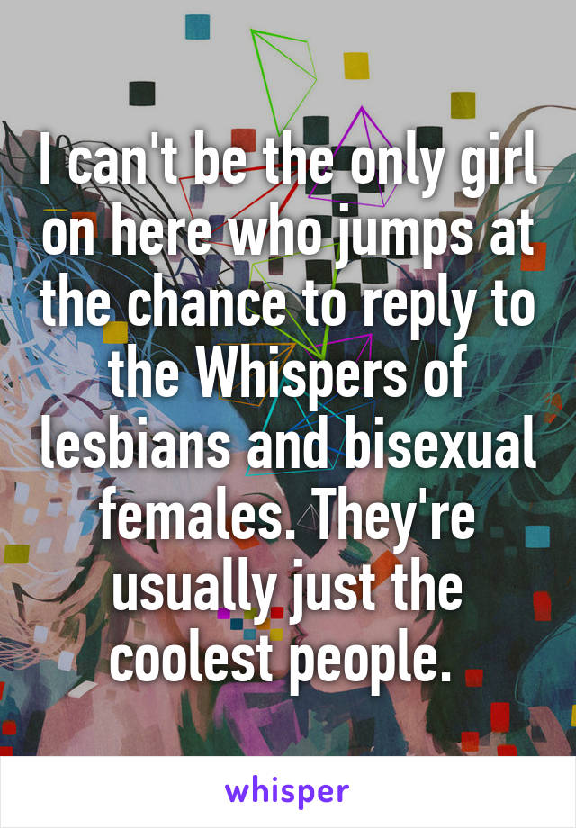 I can't be the only girl on here who jumps at the chance to reply to the Whispers of lesbians and bisexual females. They're usually just the coolest people. 