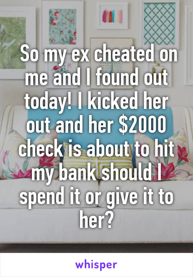  So my ex cheated on me and I found out today! I kicked her out and her $2000 check is about to hit my bank should I spend it or give it to her?