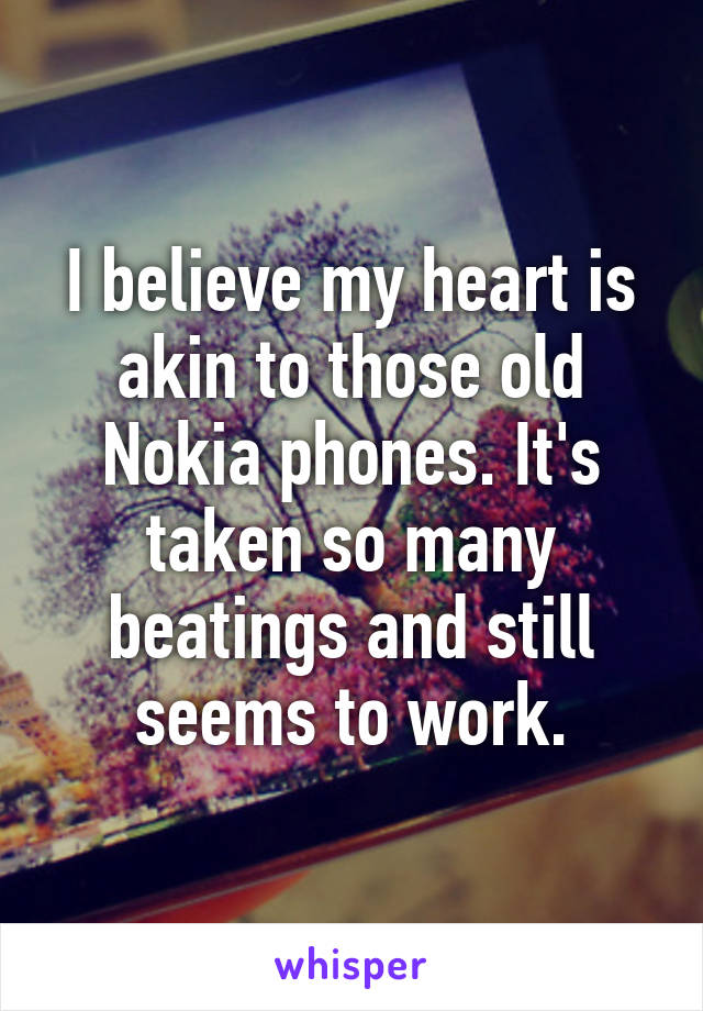 I believe my heart is akin to those old Nokia phones. It's taken so many beatings and still seems to work.