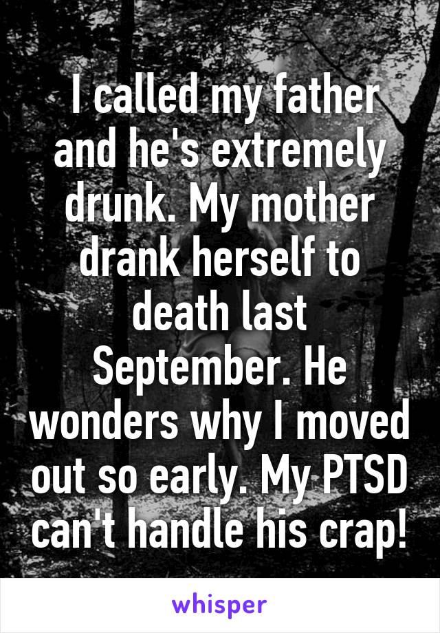  I called my father and he's extremely drunk. My mother drank herself to death last September. He wonders why I moved out so early. My PTSD can't handle his crap!